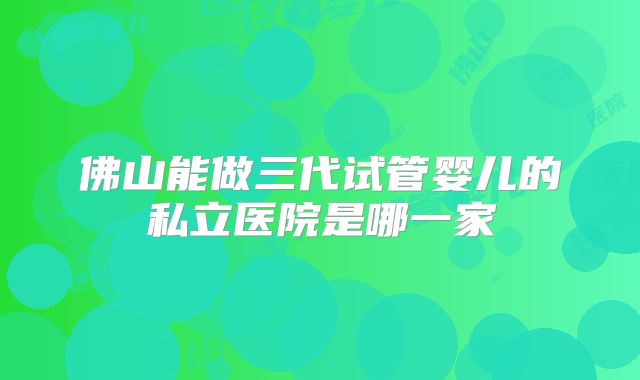 佛山能做三代试管婴儿的私立医院是哪一家
