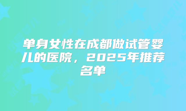单身女性在成都做试管婴儿的医院，2025年推荐名单