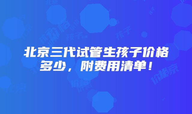 北京三代试管生孩子价格多少，附费用清单！