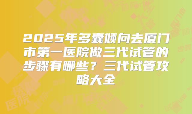 2025年多囊倾向去厦门市第一医院做三代试管的步骤有哪些？三代试管攻略大全