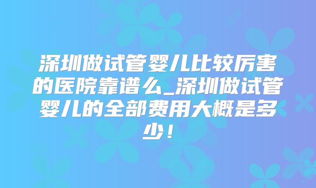 深圳做试管婴儿比较厉害的医院靠谱么_深圳做试管婴儿的全部费用大概是多少!