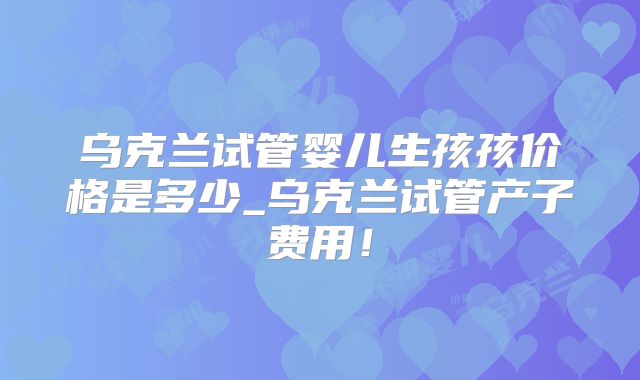 乌克兰试管婴儿生孩孩价格是多少_乌克兰试管产子费用!