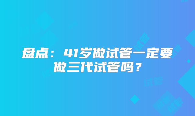 盘点：41岁做试管一定要做三代试管吗？