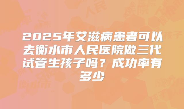 2025年艾滋病患者可以去衡水市人民医院做三代试管生孩子吗?成功率有多少
