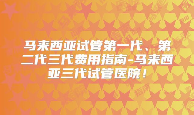 马来西亚试管第一代、第二代三代费用指南-马来西亚三代试管医院！