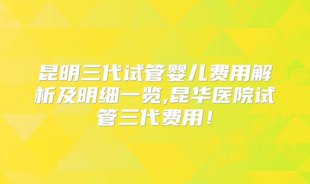 昆明三代试管婴儿费用解析及明细一览,昆华医院试管三代费用!