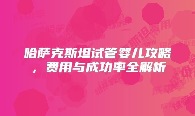 哈萨克斯坦试管婴儿攻略,费用与成功率全解析