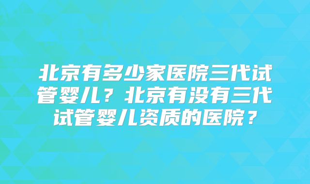 北京有多少家医院三代试管婴儿?北京有没有三代试管婴儿资质的医院?