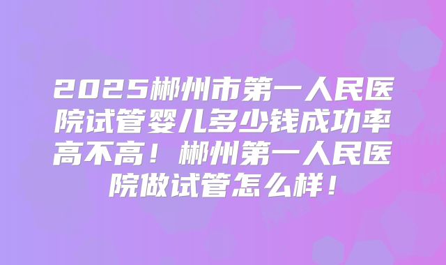 2025郴州市第一人民医院试管婴儿多少钱成功率高不高！郴州第一人民医院做试管怎么样！