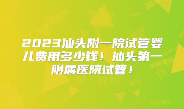 2023汕头附一院试管婴儿费用多少钱！汕头第一附属医院试管！