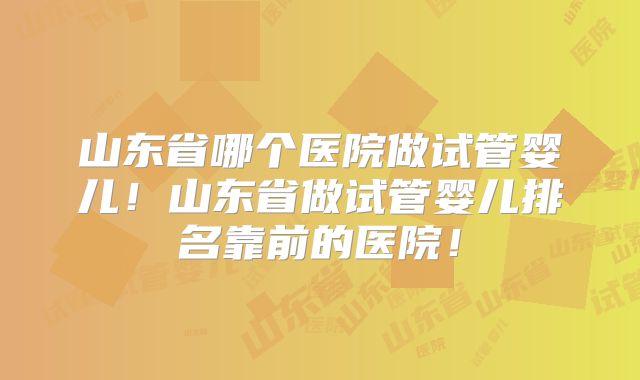 山东省哪个医院做试管婴儿！山东省做试管婴儿排名靠前的医院！