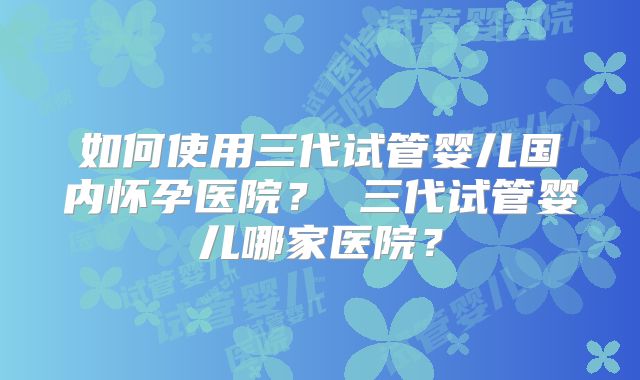 如何使用三代试管婴儿国内怀孕医院？ 三代试管婴儿哪家医院？