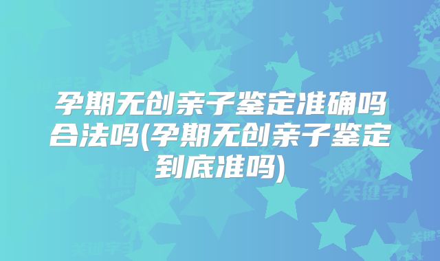 孕期无创亲子鉴定准确吗合法吗(孕期无创亲子鉴定到底准吗)