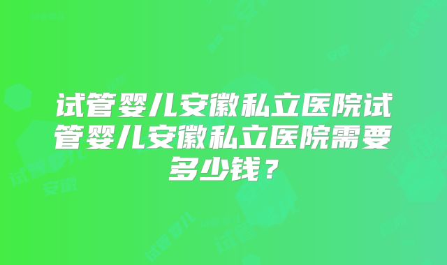 试管婴儿安徽私立医院试管婴儿安徽私立医院需要多少钱?