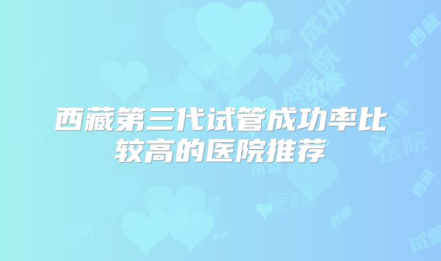 西藏第三代试管成功率比较高的医院推荐