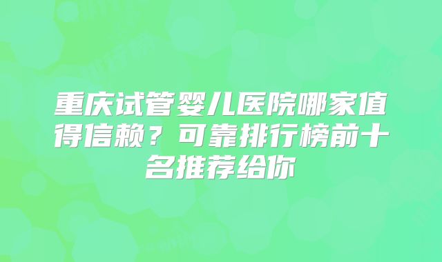 重庆试管婴儿医院哪家值得信赖?可靠排行榜前十名推荐给你