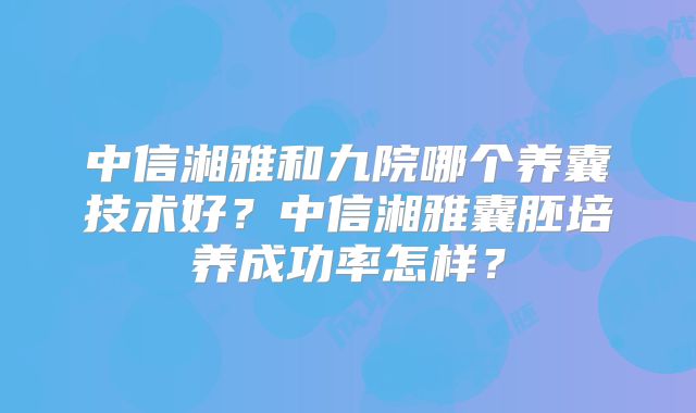 中信湘雅和九院哪个养囊技术好?中信湘雅囊胚培养成功率怎样?