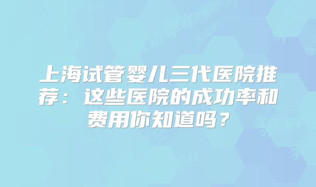 上海试管婴儿三代医院推荐：这些医院的成功率和费用你知道吗？