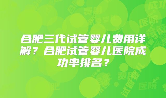 合肥三代试管婴儿费用详解？合肥试管婴儿医院成功率排名？