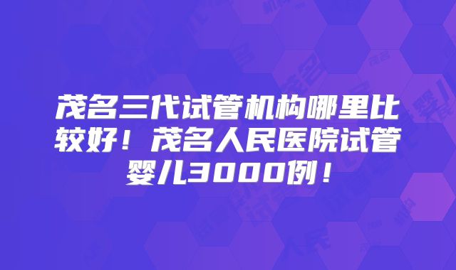 茂名三代试管机构哪里比较好！茂名人民医院试管婴儿3000例！