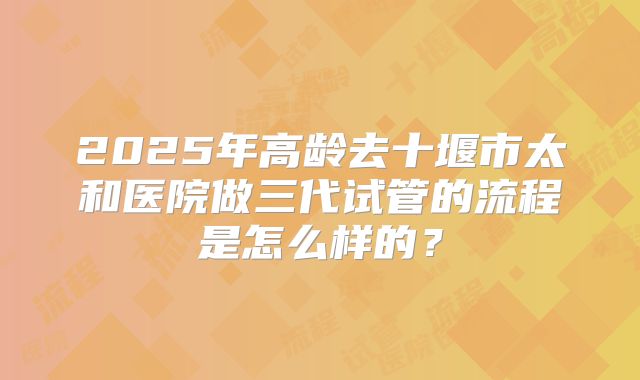 2025年高龄去十堰市太和医院做三代试管的流程是怎么样的？