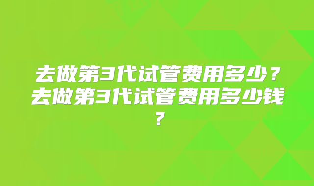 去做第3代试管费用多少？去做第3代试管费用多少钱？