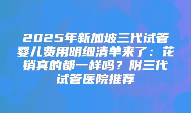 2025年新加坡三代试管婴儿费用明细清单来了：花销真的都一样吗？附三代试管医院推荐