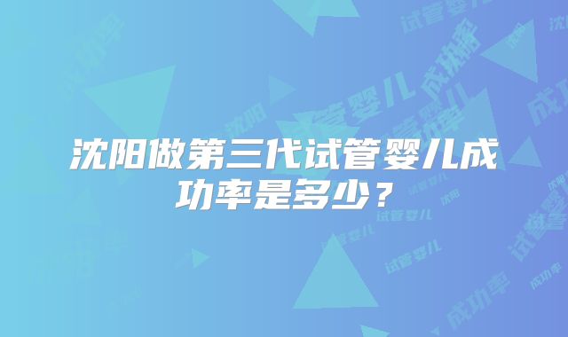 沈阳做第三代试管婴儿成功率是多少？