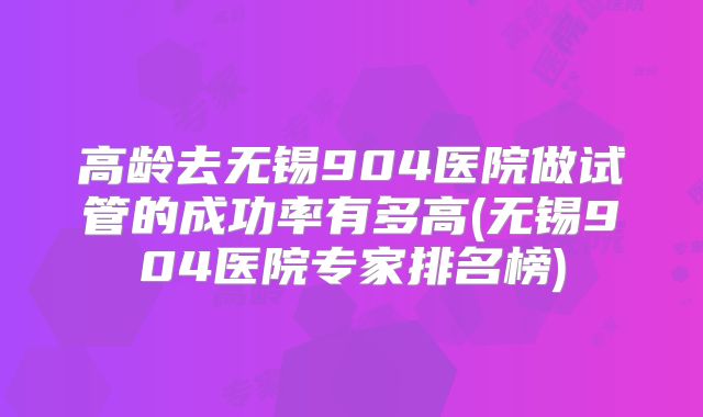 高龄去无锡904医院做试管的成功率有多高(无锡904医院专家排名榜)