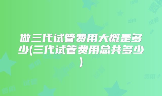 做三代试管费用大概是多少(三代试管费用总共多少)