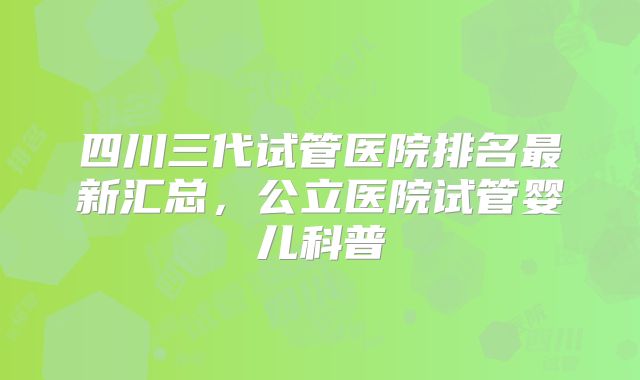 四川三代试管医院排名最新汇总,公立医院试管婴儿科普