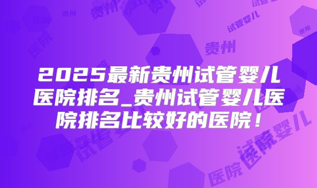 2025最新贵州试管婴儿医院排名_贵州试管婴儿医院排名比较好的医院！