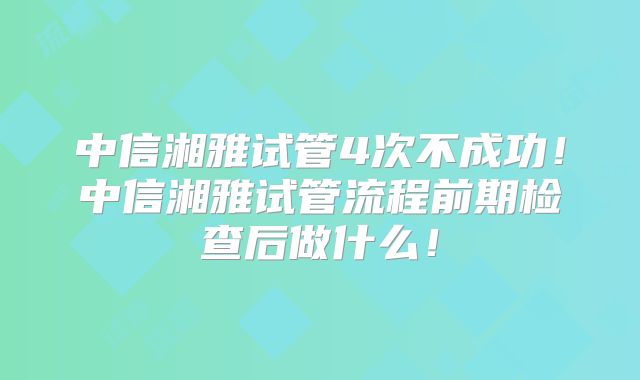 中信湘雅试管4次不成功！中信湘雅试管流程前期检查后做什么！
