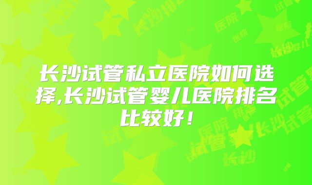 长沙试管私立医院如何选择,长沙试管婴儿医院排名比较好！