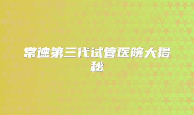 常德第三代试管医院大揭秘