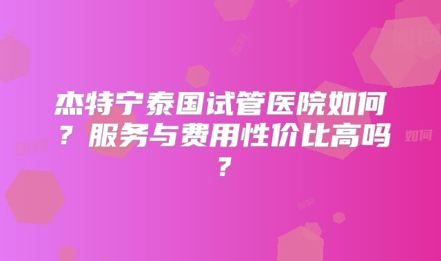 杰特宁泰国试管医院如何？服务与费用性价比高吗？
