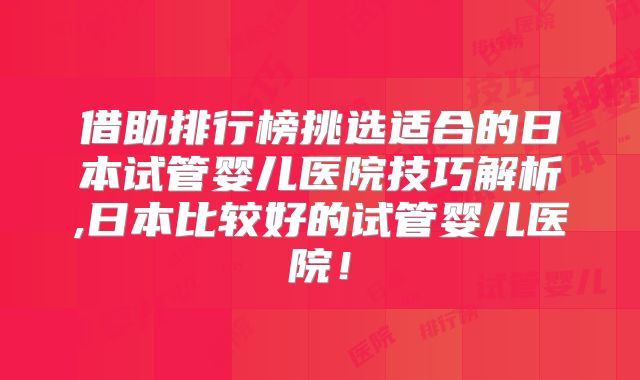 借助排行榜挑选适合的日本试管婴儿医院技巧解析,日本比较好的试管婴儿医院！