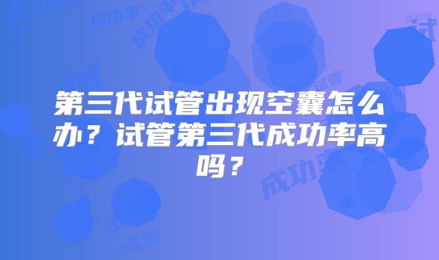 第三代试管出现空囊怎么办？试管第三代成功率高吗？