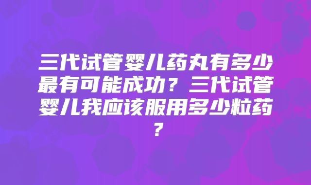 三代试管婴儿药丸有多少最有可能成功？三代试管婴儿我应该服用多少粒药？