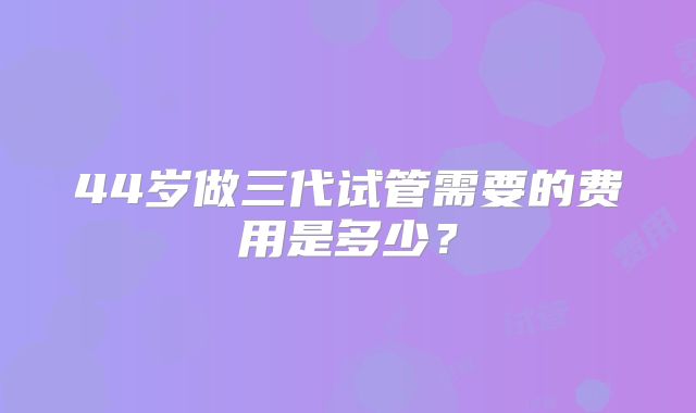 44岁做三代试管需要的费用是多少？