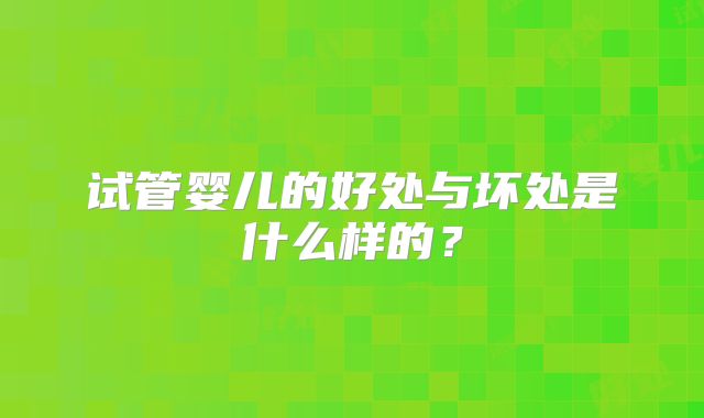 试管婴儿的好处与坏处是什么样的?