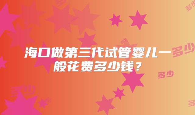 海口做第三代试管婴儿一般花费多少钱？