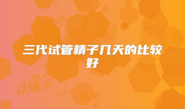 三代试管精子几天的比较好
