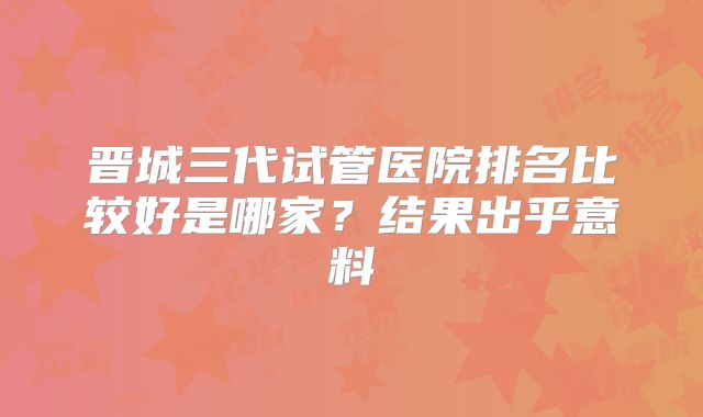 晋城三代试管医院排名比较好是哪家？结果出乎意料