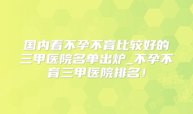 国内看不孕不育比较好的三甲医院名单出炉_不孕不育三甲医院排名！