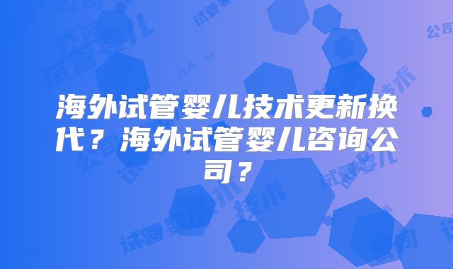 海外试管婴儿技术更新换代?海外试管婴儿咨询公司?