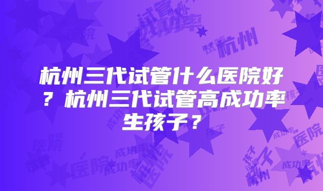 杭州三代试管什么医院好？杭州三代试管高成功率生孩子？
