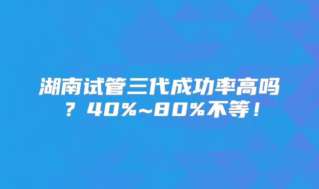 湖南试管三代成功率高吗？40%~80%不等！