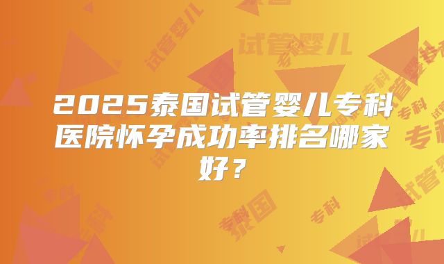 2025泰国试管婴儿专科医院怀孕成功率排名哪家好?