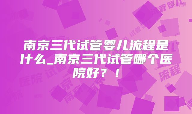 南京三代试管婴儿流程是什么_南京三代试管哪个医院好？！